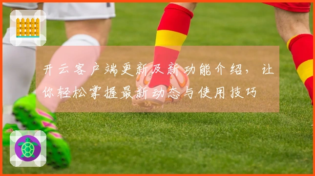 开云客户端更新及新功能介绍，让你轻松掌握最新动态与使用技巧