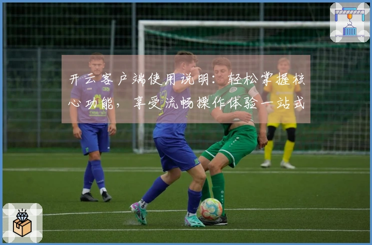 开云客户端使用说明：轻松掌握核心功能，享受流畅操作体验一站式指南